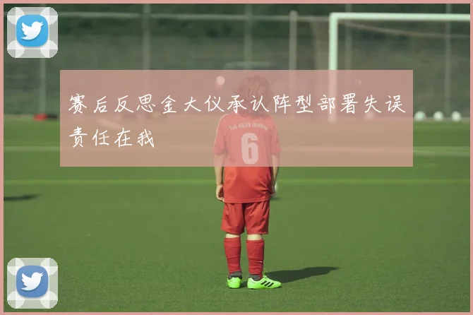 赛后反思金大仪承认阵型部署失误责任在我