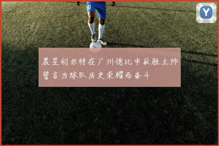 晨星创尔特在广州德比中获胜主帅誓言为球队历史荣耀而奋斗