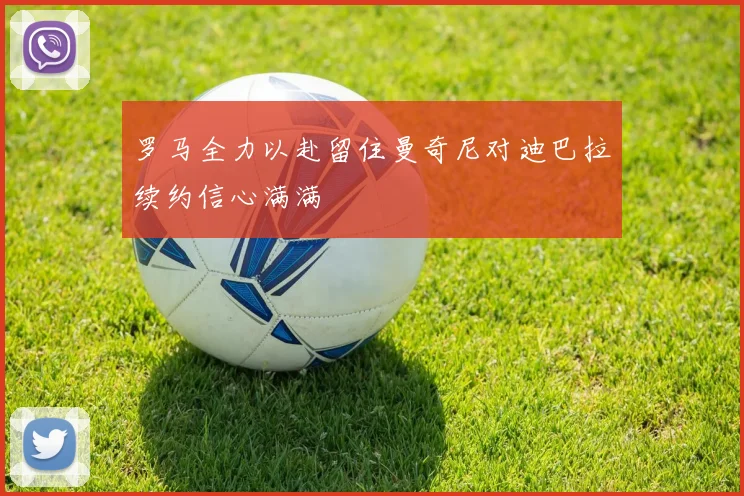 罗马全力以赴留住曼奇尼对迪巴拉续约信心满满