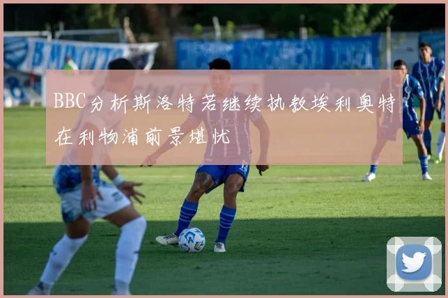 BBC分析斯洛特若继续执教埃利奥特在利物浦前景堪忧