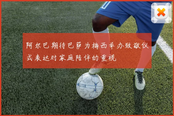 阿尔巴期待巴萨为梅西举办致敬仪式表达对家庭陪伴的重视