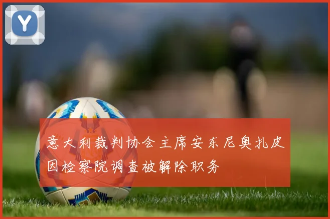 意大利裁判协会主席安东尼奥扎皮因检察院调查被解除职务