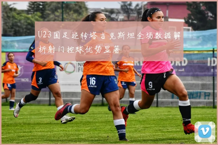 U23国足逆转塔吉克斯坦全场数据解析射门控球优势显著